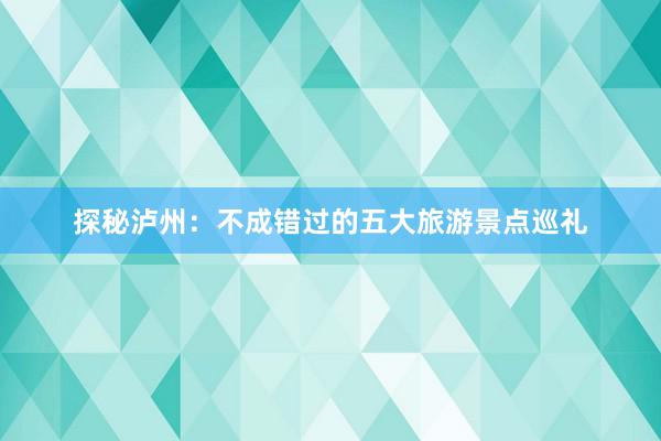 探秘泸州：不成错过的五大旅游景点巡礼