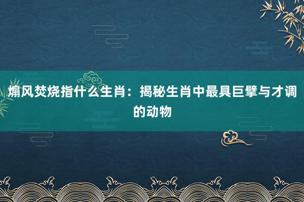 煽风焚烧指什么生肖：揭秘生肖中最具巨擘与才调的动物